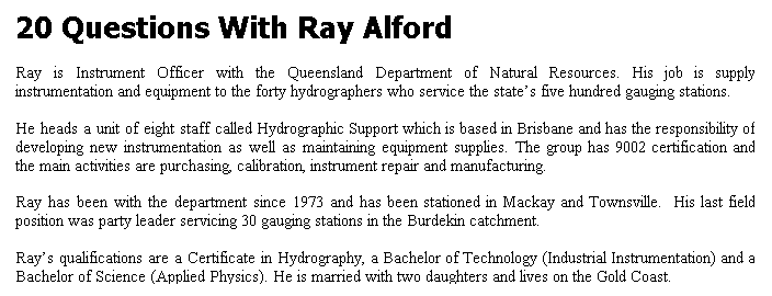 Text Box: 20 Questions With Ray Alford

Ray is Instrument Officer with the Queensland Department of Natural Resources. His job is supply instrumentation and equipment to the forty hydrographers who service the states five hundred gauging stations.

He heads a unit of eight staff called Hydrographic Support which is based in Brisbane and has the responsibility of developing new instrumentation as well as maintaining equipment supplies. The group has 9002 certification and the main activities are purchasing, calibration, instrument repair and manufacturing.  

Ray has been with the department since 1973 and has been stationed in Mackay and Townsville.  His last field position was party leader servicing 30 gauging stations in the Burdekin catchment.  

Rays qualifications are a Certificate in Hydrography, a Bachelor of Technology (Industrial Instrumentation) and a Bachelor of Science (Applied Physics). He is married with two daughters and lives on the Gold Coast.
 

