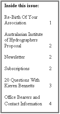 Text Box: Inside this issue:

Re-Birth Of Your Association		1

Australasian Institute
of Hydrographers
Proposal		2

Newsletter		2

Subscriptions		2

20 Questions With Kieren Bennetts	3

Office Bearers and Contact Information	4
