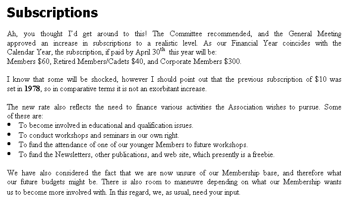 Text Box: Subscriptions

Ah, you thought Id get around to this! The Committee recommended, and the General Meeting approved an increase in subscriptions to a realistic level. As our Financial Year coincides with the Calendar Year, the subscription, if paid by April 30th  this year will be:
Members $60, Retired Members/Cadets $40, and Corporate Members $300.

I know that some will be shocked, however I should point out that the previous subscription of $10 was set in 1978, so in comparative terms it is not an exorbitant increase.

The new rate also reflects the need to finance various activities the Association wishes to pursue. Some of these are:
	To become involved in educational and qualification issues.
	To conduct workshops and seminars in our own right.
	To fund the attendance of one of our younger Members to future workshops.
	To fund the Newsletters, other publications, and web site, which presently is a freebie.

We have also considered the fact that we are now unsure of our Membership base, and therefore what our future budgets might be. There is also room to maneuvre depending on what our Membership wants us to become more involved with. In this regard, we, as usual, need your input.
