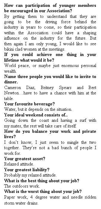 Text Box: How can participation of younger members be encouraged in our Association?
By getting them to understand that they are going to be the driving force behind the industry in years to come, so their participation within the Association could have a shaping influence on the industry for the future. But then again I am only young, I would like to see bikini clad women at the meetings.
If you could achieve one thing in your lifetime what would it be?
World peace, or maybe just enormous personal wealth.
Name three people you would like to invite to dinner.
Cameron Diaz, Britney Spears and Bert Newtonhave to have a chance with him at the table.
Your favourite beverage?
Water, but it depends on the situation.
Your ideal weekend consists of..
Going down the coast and having a surf with my mates, the rest will take care of itself.
How do you balance your work and private lives?
I dont know, I just seem to mingle the two together. Theyre not a bad bunch of people I work for.
Your greatest asset?
Relaxed attitude.
Your greatest liability?
Probably my relaxed attitude.
What is the best thing about your job?
The outdoors work.
What is the worst thing about your job?
Paper work, 4 degree water and needle ridden storm water drains.
