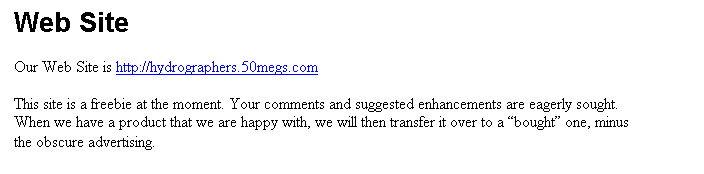 Text Box: Web Site

Our Web Site is http://hydrographers.50megs.com

This site is a freebie at the moment. Your comments and suggested enhancements are eagerly sought. When we have a product that we are happy with, we will then transfer it over to a bought one, minus the obscure advertising.
